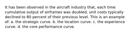 It has been observed in the aircraft industry that, each time cumulative output of airframes was doubled, unit costs typically declined to 80 percent of their previous level. This is an example of: a. the strategic curve. b. the location curve. c. the experience curve. d. the core performance curve.