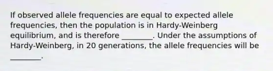 If observed allele frequencies are equal to expected allele frequencies, then the population is in Hardy-Weinberg equilibrium, and is therefore ________. Under the assumptions of Hardy-Weinberg, in 20 generations, the allele frequencies will be ________.