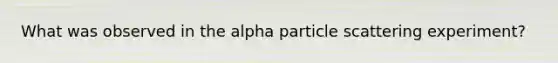 What was observed in the alpha particle scattering experiment?