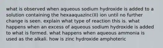 what is observed when aqueous sodium hydroxide is added to a solution containing the hexaaquazinc(II) ion until no further change is seen. explain what type of reaction this is. what happens when an excess of aqueous sodium hydroxide is added to what is formed. what happens when aqueous ammonia is used as the alkali. how is zinc hydroxide amphoteric