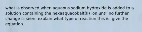 what is observed when aqueous sodium hydroxide is added to a solution containing the hexaaquacobalt(II) ion until no further change is seen. explain what type of reaction this is. give the equation.