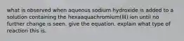 what is observed when aqueous sodium hydroxide is added to a solution containing the hexaaquachromium(III) ion until no further change is seen. give the equation. explain what type of reaction this is.