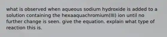 what is observed when aqueous sodium hydroxide is added to a solution containing the hexaaquachromium(III) ion until no further change is seen. give the equation. explain what type of reaction this is.