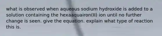 what is observed when aqueous sodium hydroxide is added to a solution containing the hexaaquairon(II) ion until no further change is seen. give the equation. explain what type of reaction this is.