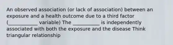 An observed association (or lack of association) between an exposure and a health outcome due to a third factor (____________ variable) The ___________ is independently associated with both the exposure and the disease Think triangular relationship