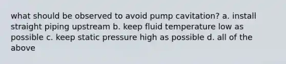 what should be observed to avoid pump cavitation? a. install straight piping upstream b. keep fluid temperature low as possible c. keep static pressure high as possible d. all of the above