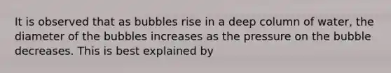 It is observed that as bubbles rise in a deep column of water, the diameter of the bubbles increases as the pressure on the bubble decreases. This is best explained by