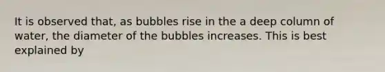 It is observed that, as bubbles rise in the a deep column of water, the diameter of the bubbles increases. This is best explained by