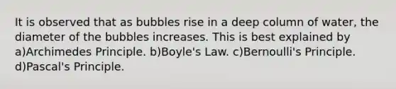 It is observed that as bubbles rise in a deep column of water, the diameter of the bubbles increases. This is best explained by a)Archimedes Principle. b)Boyle's Law. c)Bernoulli's Principle. d)Pascal's Principle.