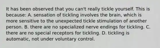 It has been observed that you can't really tickle yourself. This is because: A. sensation of tickling involves the brain, which is more sensitive to the unexpected tickle stimulation of another person. B. there are no specialized nerve endings for tickling. C. there are no special receptors for tickling. D. tickling is automatic, not under voluntary control.