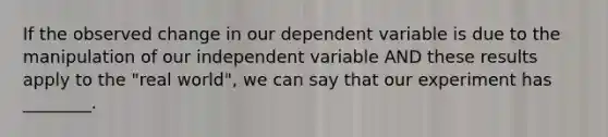 If the observed change in our dependent variable is due to the manipulation of our independent variable AND these results apply to the "real world", we can say that our experiment has ________.