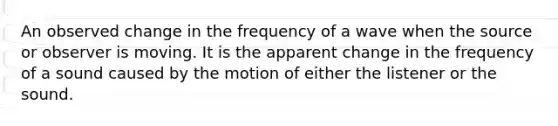 An observed change in the frequency of a wave when the source or observer is moving. It is the apparent change in the frequency of a sound caused by the motion of either the listener or the sound.