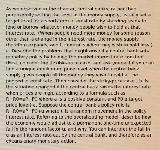 As we observed in the​ chapter, central​ banks, rather than purposefully setting the level of the money​ supply, usually set a target level for a​ short-term interest rate by standing ready to lend or borrow whatever money people wish to hold at that interest rate. ​ (When people need more money for some reason other than a change in the interest​ rate, the money supply therefore​ expands, and it contracts when they wish to hold​ less.) a. Describe the problems that might arise if a central bank sets monetary policy by holding the market interest rate constant. ​ (First, consider the​ flexible-price case, and ask yourself if you can find a unique equilibrium price level when the central bank simply gives people all the money they wish to hold at the pegged interest rate. Then consider the​ sticky-price case.) b. Is the situation changed if the central bank raises the interest rate when prices are​ high, according to a formula such as R−R0=aP−P0 where a is a positive constant and P0 a target price​ level? c. Suppose the central​ bank's policy rule is R−R0=aP−P0+u where u is a random movement in the policy interest rate. Referring to the overshooting​ model, describe how the economy would adjust to a permanent​ one-time unexpected fall in the random factor​ u, and why. You can interpret the fall in u as an interest rate cut by the central​ bank, and therefore as an expansionary monetary action.