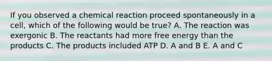 If you observed a chemical reaction proceed spontaneously in a cell, which of the following would be true? A. The reaction was exergonic B. The reactants had more free energy than the products C. The products included ATP D. A and B E. A and C