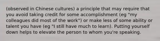 (observed in Chinese cultures) a principle that may require that you avoid taking credit for some accomplishment (eg "my colleagues did most of the work") or make less of some ability or talent you have (eg "I still have much to learn). Putting yourself down helps to elevate the person to whom you're speaking.