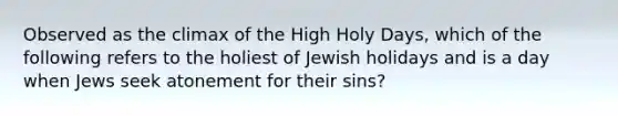 Observed as the climax of the High Holy Days, which of the following refers to the holiest of Jewish holidays and is a day when Jews seek atonement for their sins?