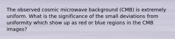 The observed cosmic microwave background (CMB) is extremely uniform. What is the significance of the small deviations from uniformity which show up as red or blue regions in the CMB images?