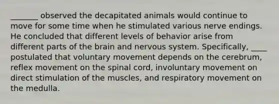 _______ observed the decapitated animals would continue to move for some time when he stimulated various nerve endings. He concluded that different levels of behavior arise from different parts of the brain and nervous system. Specifically, ____ postulated that voluntary movement depends on the cerebrum, reflex movement on the spinal cord, involuntary movement on direct stimulation of the muscles, and respiratory movement on the medulla.