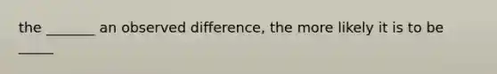 the _______ an observed difference, the more likely it is to be _____