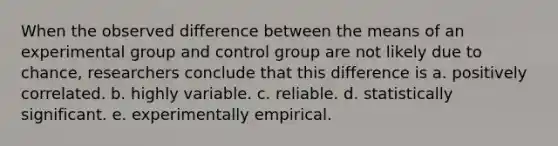 When the observed difference between the means of an experimental group and control group are not likely due to chance, researchers conclude that this difference is a. positively correlated. b. highly variable. c. reliable. d. statistically significant. e. experimentally empirical.