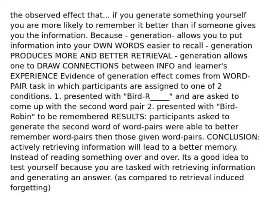 the observed effect that... if you generate something yourself you are more likely to remember it better than if someone gives you the information. Because - generation- allows you to put information into your OWN WORDS easier to recall - generation PRODUCES MORE AND BETTER RETRIEVAL - generation allows one to DRAW CONNECTIONS between INFO and learner's EXPERIENCE Evidence of generation effect comes from WORD-PAIR task in which participants are assigned to one of 2 conditions. 1. presented with "Bird-R_____" and are asked to come up with the second word pair 2. presented with "Bird-Robin" to be remembered RESULTS: participants asked to generate the second word of word-pairs were able to better remember word-pairs then those given word-pairs. CONCLUSION: actively retrieving information will lead to a better memory. Instead of reading something over and over. Its a good idea to test yourself because you are tasked with retrieving information and generating an answer. (as compared to retrieval induced forgetting)