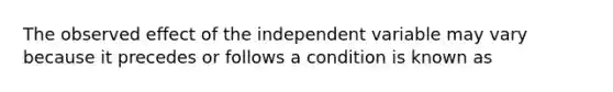 The observed effect of the independent variable may vary because it precedes or follows a condition is known as