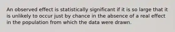 An observed effect is statistically significant if it is so large that it is unlikely to occur just by chance in the absence of a real effect in the population from which the data were drawn.