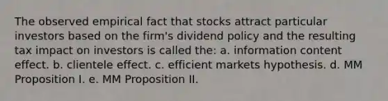 The observed empirical fact that stocks attract particular investors based on the firm's dividend policy and the resulting tax impact on investors is called the: a. information content effect. b. clientele effect. c. efficient markets hypothesis. d. MM Proposition I. e. MM Proposition II.