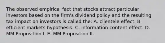 The observed empirical fact that stocks attract particular investors based on the firm's dividend policy and the resulting tax impact on investors is called the: A. clientele effect. B. efficient markets hypothesis. C. information content effect. D. MM Proposition I. E. MM Proposition II.