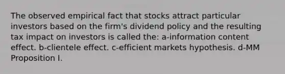 The observed empirical fact that stocks attract particular investors based on the firm's dividend policy and the resulting tax impact on investors is called the: a-information content effect. b-clientele effect. c-efficient markets hypothesis. d-MM Proposition I.