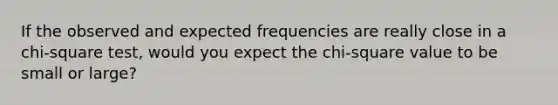 If the observed and expected frequencies are really close in a chi-square test, would you expect the chi-square value to be small or large?