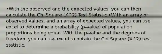 •With the observed and the expected values, you can then calculate the Chi Square (X^2) Test Statistic •With an array of observed values, and an array of expected values, you can use excel to determine a probability (p-value) of population proportions being equal. With the p-value and the degrees of freedom, you can use excel to obtain the Chi Square (X^2) test statistic.