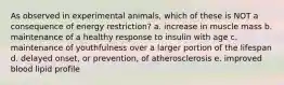 As observed in experimental animals, which of these is NOT a consequence of energy restriction? a. increase in muscle mass b. maintenance of a healthy response to insulin with age c. maintenance of youthfulness over a larger portion of the lifespan d. delayed onset, or prevention, of atherosclerosis e. improved blood lipid profile