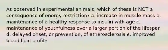 As observed in experimental animals, which of these is NOT a consequence of energy restriction? a. increase in muscle mass b. maintenance of a healthy response to insulin with age c. maintenance of youthfulness over a larger portion of the lifespan d. delayed onset, or prevention, of atherosclerosis e. improved blood lipid profile