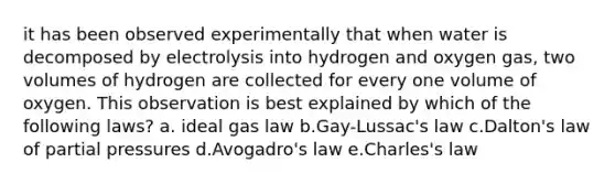 it has been observed experimentally that when water is decomposed by electrolysis into hydrogen and oxygen gas, two volumes of hydrogen are collected for every one volume of oxygen. This observation is best explained by which of the following laws? a. ideal gas law b.Gay-Lussac's law c.Dalton's law of partial pressures d.Avogadro's law e.Charles's law