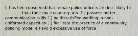 It has been observed that female police officers are less likely to ________ than their male counterparts. 1.) possess better communication skills 2.) be dissatisfied working in non-uniformed capacities 3.) facilitate the practice of a community policing model 4.) avoid excessive use of force