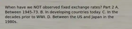 When have we NOT observed fixed exchange​ rates? Part 2 A. Between​ 1945-73. B. In developing countries today. C. In the decades prior to WWI. D. Between the US and Japan in the 1980s.