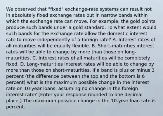 We observed that​ "fixed" exchange-rate systems can result not in absolutely fixed exchange rates but in narrow bands within which the exchange rate can move. For​ example, the gold points produce such bands under a gold standard. To what extent would such bands for the exchange rate allow the domestic interest rate to move independently of a foreign​ rate? A. Interest rates of all maturities will be equally flexible. B. ​Short-maturities interest rates will be able to change by more than those on​ long-maturities. C. Interest rates of all maturities will be completely fixed. D. ​Long-maturities interest rates will be able to change by more than those on​ short-maturities. If a band is plus or minus 3 percent​ (the difference between the top and the bottom is 6 ​percent) what is the maximum possible change in the interest rate on​ 10-year loans, assuming no change in the foreign interest​ rate? ​(Enter your response rounded to one decimal​ place.) The maximum possible change in the​ 10-year loan rate is percent.