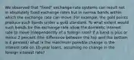 We observed that​ "fixed" exchange-rate systems can result not in absolutely fixed exchange rates but in narrow bands within which the exchange rate can move. For​ example, the gold points produce such bands under a gold standard. To what extent would such bands for the exchange rate allow the domestic interest rate to move independently of a foreign​ rate? If a band is plus or minus 2 percent​ (the difference between the top and the bottom is 4 ​percent) what is the maximum possible change in the interest rate on​ 10-year loans, assuming no change in the foreign interest​ rate?