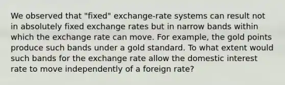 We observed that​ "fixed" exchange-rate systems can result not in absolutely fixed exchange rates but in narrow bands within which the exchange rate can move. For​ example, the gold points produce such bands under a gold standard. To what extent would such bands for the exchange rate allow the domestic interest rate to move independently of a foreign​ rate?