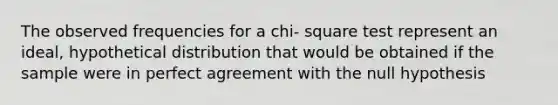 The observed frequencies for a chi- square test represent an ideal, hypothetical distribution that would be obtained if the sample were in perfect agreement with the null hypothesis