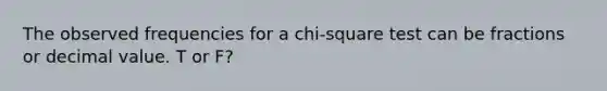 The observed frequencies for a chi-square test can be fractions or decimal value. T or F?