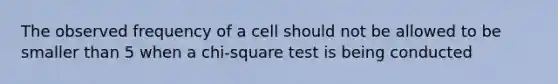 The observed frequency of a cell should not be allowed to be smaller than 5 when a chi-square test is being conducted