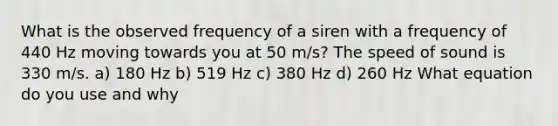 What is the observed frequency of a siren with a frequency of 440 Hz moving towards you at 50 m/s? The speed of sound is 330 m/s. a) 180 Hz b) 519 Hz c) 380 Hz d) 260 Hz What equation do you use and why