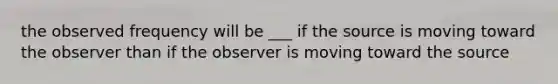 the observed frequency will be ___ if the source is moving toward the observer than if the observer is moving toward the source