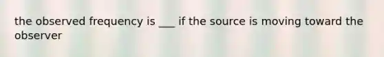 the observed frequency is ___ if the source is moving toward the observer