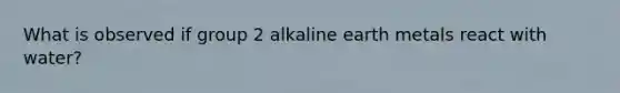 What is observed if group 2 alkaline earth metals react with water?