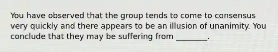 You have observed that the group tends to come to consensus very quickly and there appears to be an illusion of unanimity. You conclude that they may be suffering from ________.