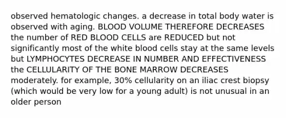 observed hematologic changes. a decrease in total body water is observed with aging. BLOOD VOLUME THEREFORE DECREASES the number of RED BLOOD CELLS are REDUCED but not significantly most of the white blood cells stay at the same levels but LYMPHOCYTES DECREASE IN NUMBER AND EFFECTIVENESS the CELLULARITY OF THE BONE MARROW DECREASES moderately. for example, 30% cellularity on an iliac crest biopsy (which would be very low for a young adult) is not unusual in an older person