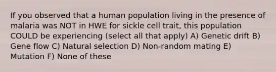 If you observed that a human population living in the presence of malaria was NOT in HWE for sickle cell trait, this population COULD be experiencing (select all that apply) A) Genetic drift B) Gene flow C) Natural selection D) Non-random mating E) Mutation F) None of these